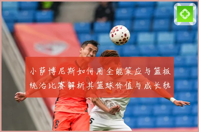 小萨博尼斯如何用全能策应与篮板统治比赛解析其篮球价值与成长轨迹：最新赛事动态与深度分析