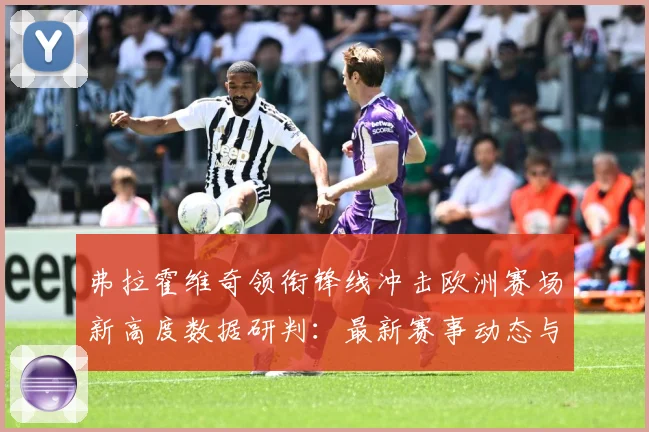 弗拉霍维奇领衔锋线冲击欧洲赛场新高度数据研判：最新赛事动态与深度分析
