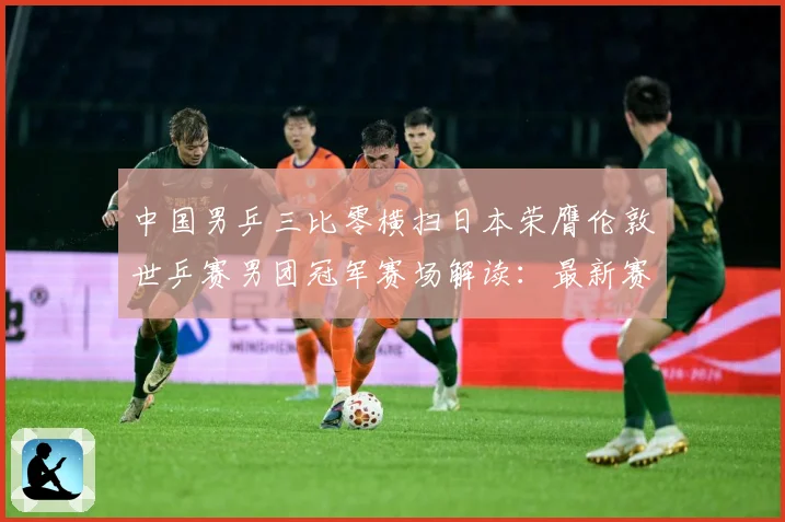 中国男乒三比零横扫日本荣膺伦敦世乒赛男团冠军赛场解读：最新赛事动态与深度分析