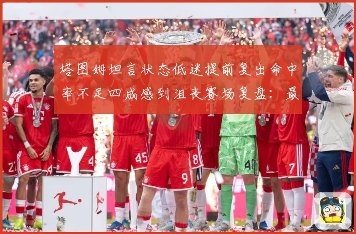 塔图姆坦言状态低迷提前复出命中率不足四成感到沮丧赛场复盘：最新赛事动态与深度分析