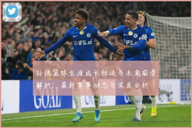 孙悦篮球生涯成长轨迹与未来前景解析：最新赛事动态与深度分析