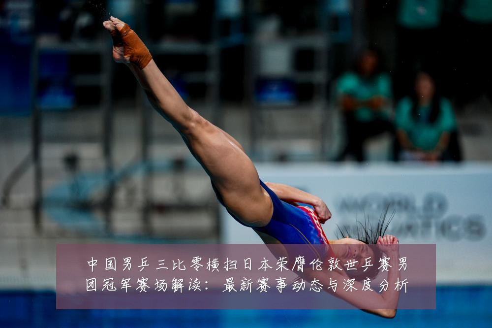 中国男乒三比零横扫日本荣膺伦敦世乒赛男团冠军赛场解读:最新赛事动态与深度分析